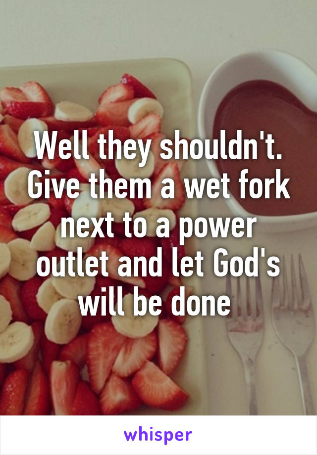 Well they shouldn't. Give them a wet fork next to a power outlet and let God's will be done 