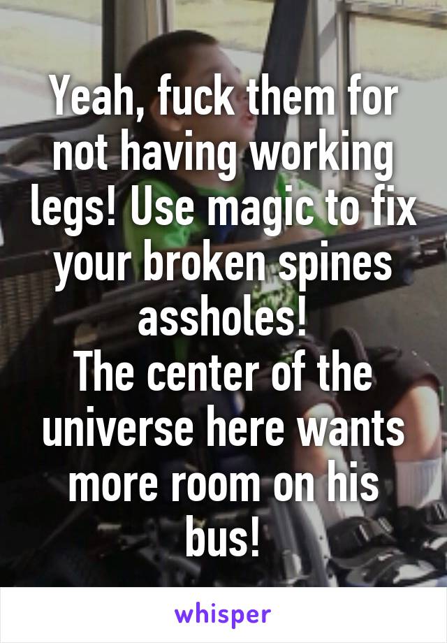 Yeah, fuck them for not having working legs! Use magic to fix your broken spines assholes!
The center of the universe here wants more room on his bus!