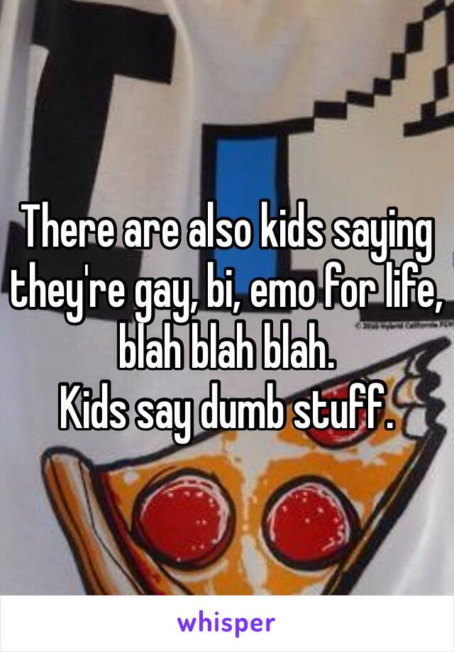 There are also kids saying they're gay, bi, emo for life, blah blah blah.
Kids say dumb stuff.