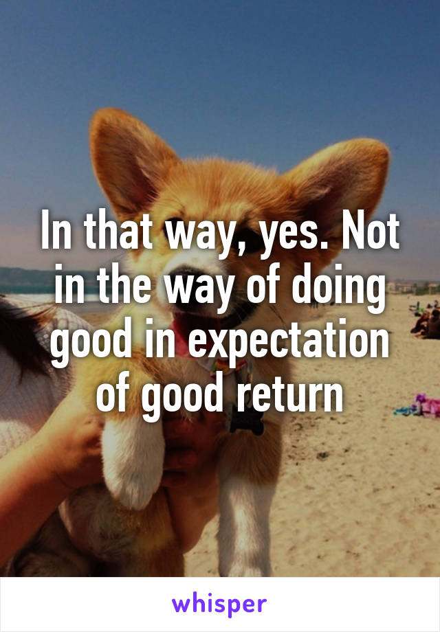 In that way, yes. Not in the way of doing good in expectation of good return