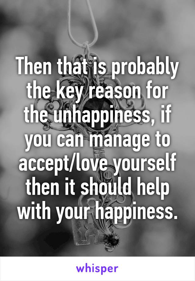 Then that is probably the key reason for the unhappiness, if you can manage to accept/love yourself then it should help with your happiness.