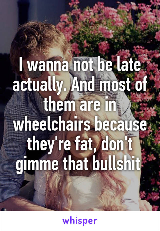 I wanna not be late actually. And most of them are in wheelchairs because they're fat, don't gimme that bullshit 