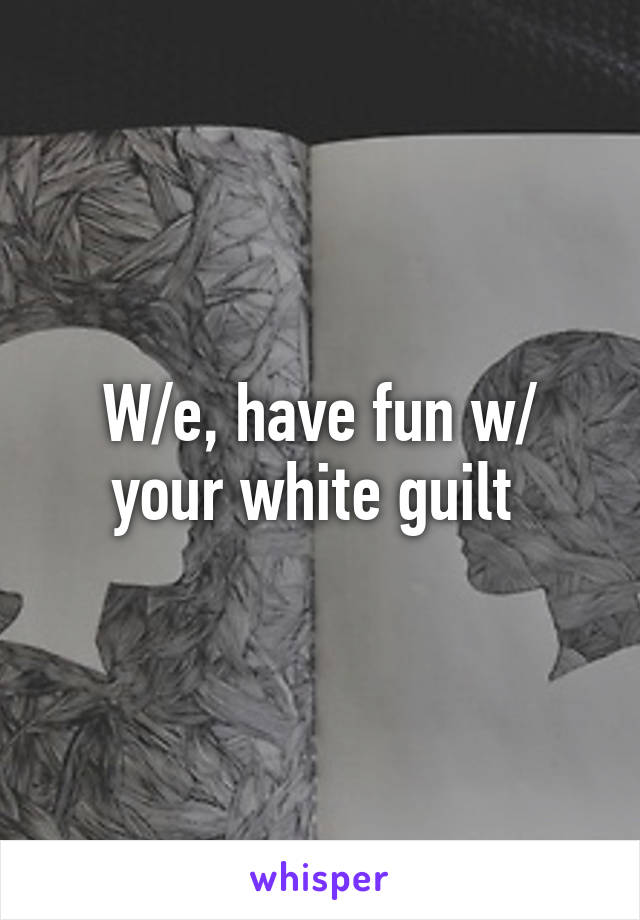 W/e, have fun w/ your white guilt 