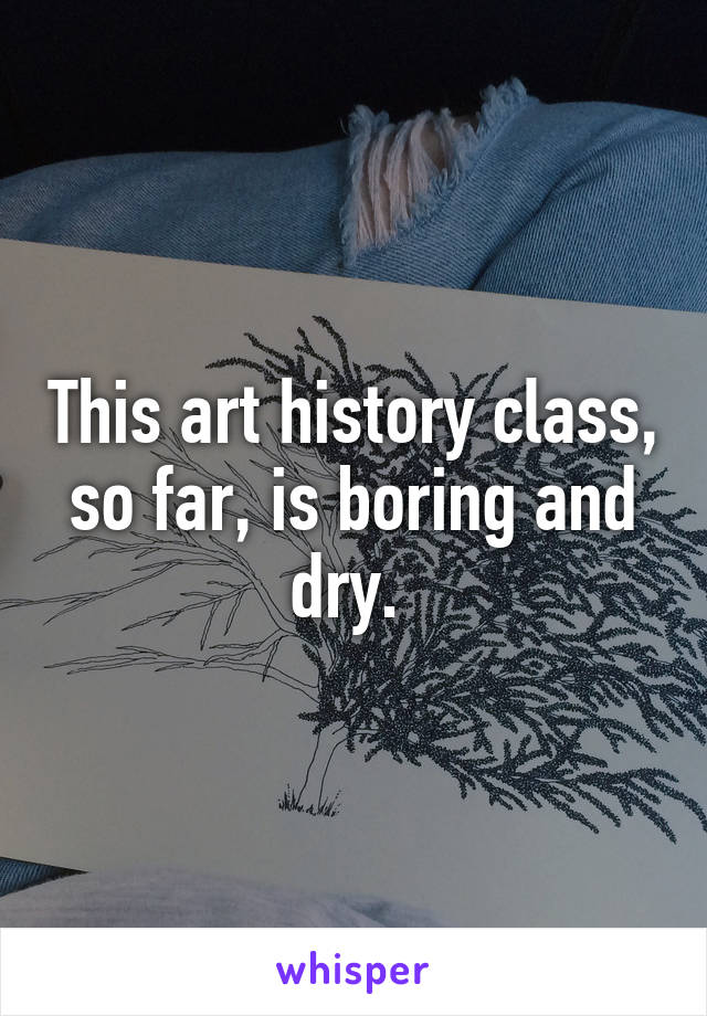 This art history class, so far, is boring and dry. 