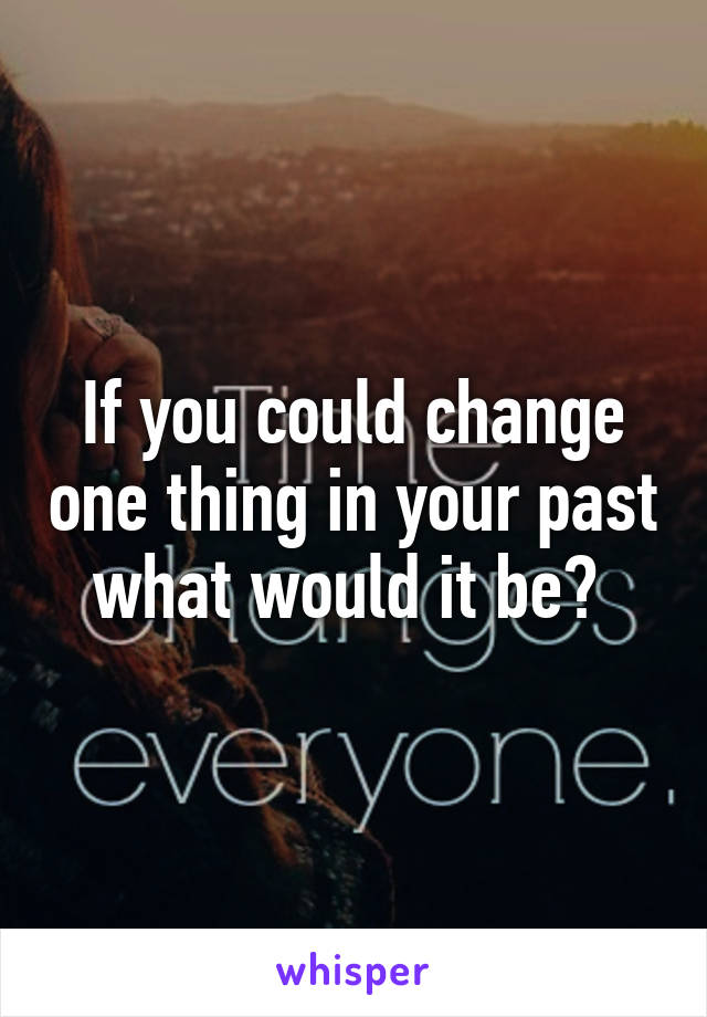 If you could change one thing in your past what would it be? 