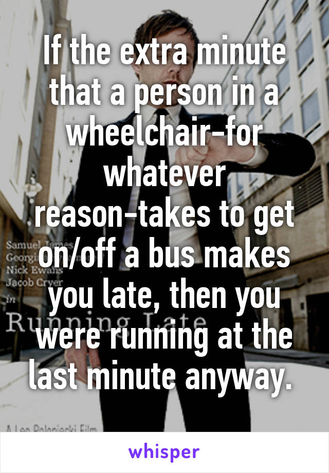 If the extra minute that a person in a wheelchair-for whatever reason-takes to get on/off a bus makes you late, then you were running at the last minute anyway. 
