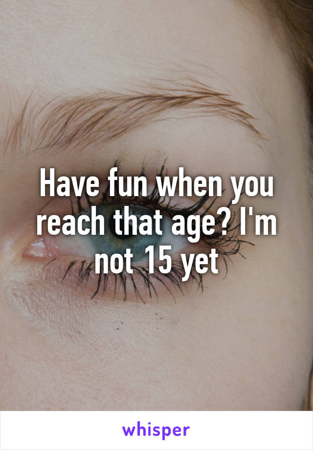 Have fun when you reach that age? I'm not 15 yet