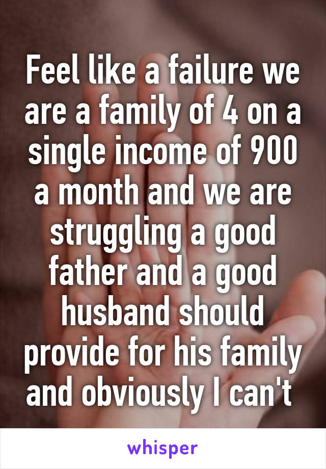 Feel like a failure we are a family of 4 on a single income of 900 a month and we are struggling a good father and a good husband should provide for his family and obviously I can't 