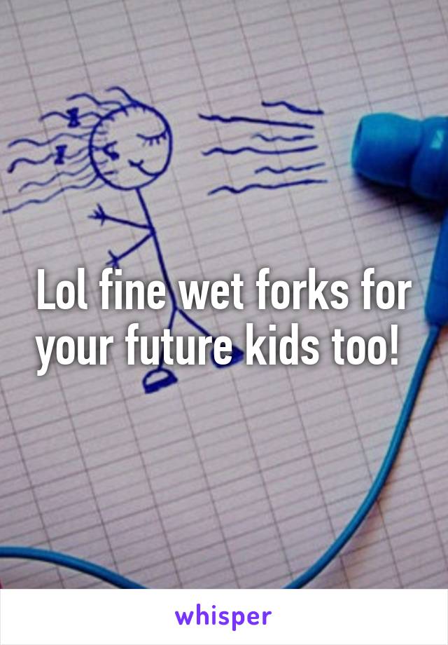 Lol fine wet forks for your future kids too! 