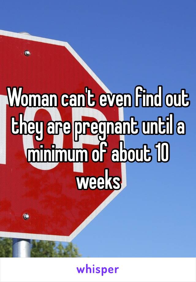 Woman can't even find out they are pregnant until a minimum of about 10 weeks