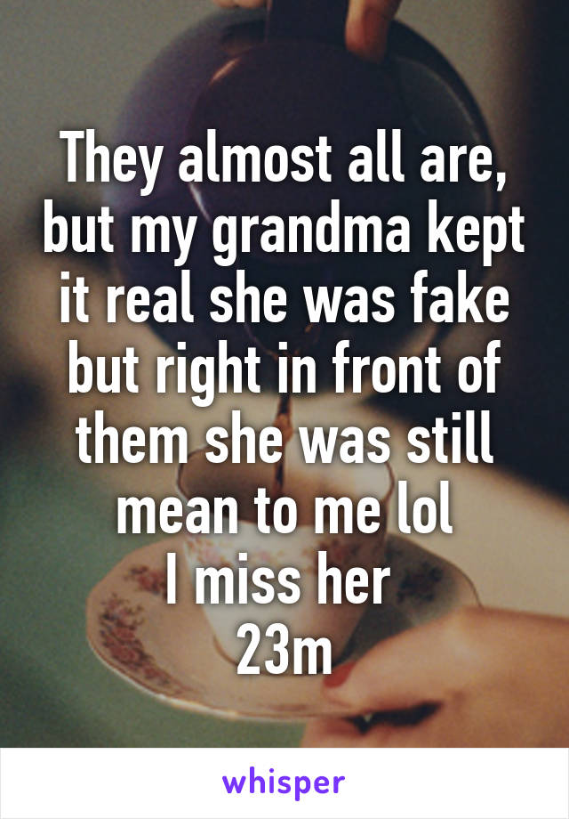 They almost all are, but my grandma kept it real she was fake but right in front of them she was still mean to me lol
I miss her 
23m