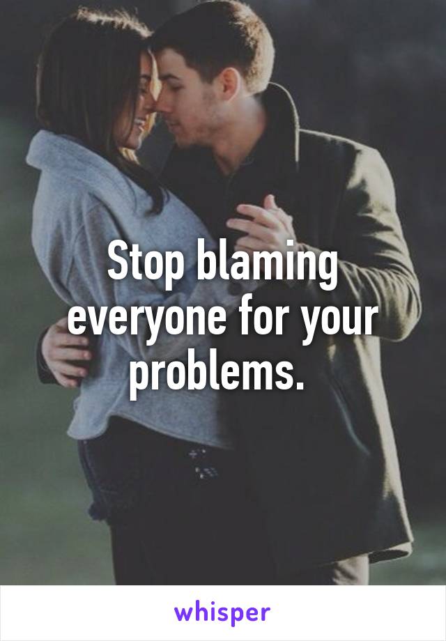 Stop blaming everyone for your problems. 