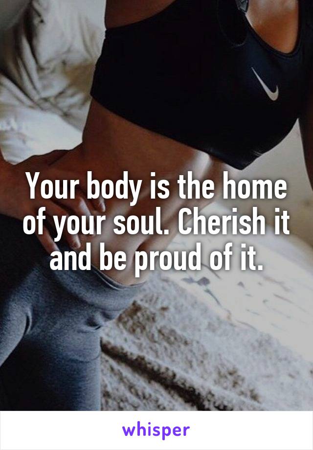 Your body is the home of your soul. Cherish it and be proud of it.