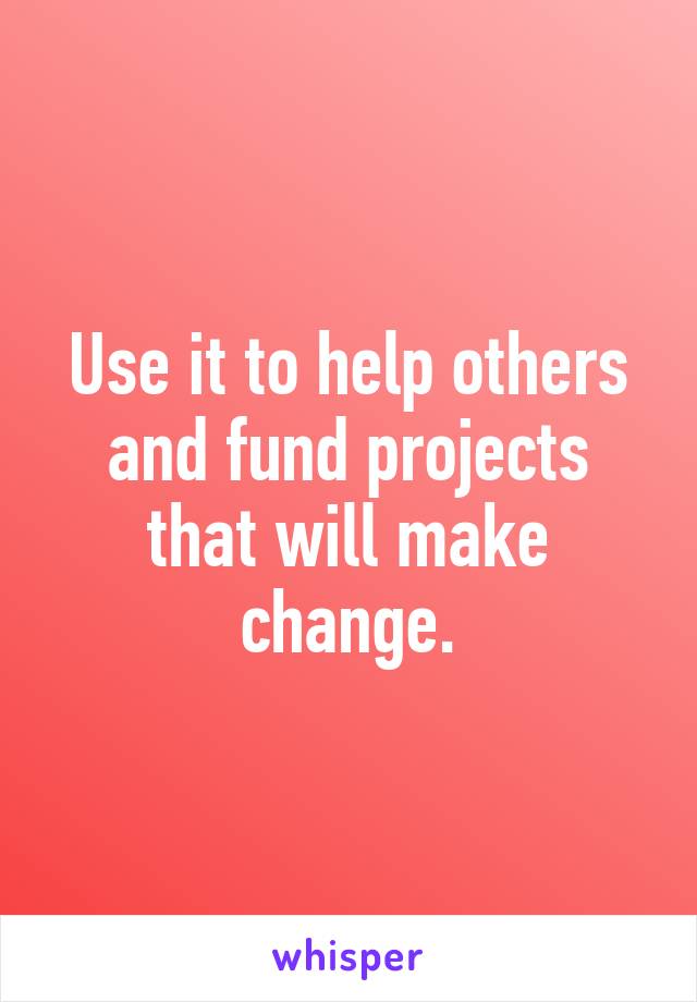 Use it to help others and fund projects that will make change.