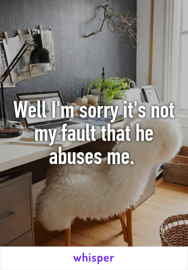 Well I'm sorry it's not my fault that he abuses me. 