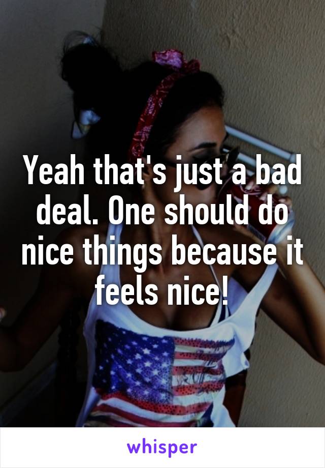 Yeah that's just a bad deal. One should do nice things because it feels nice!