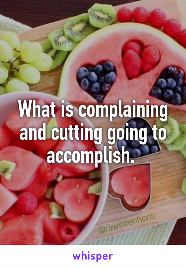 What is complaining and cutting going to accomplish. 