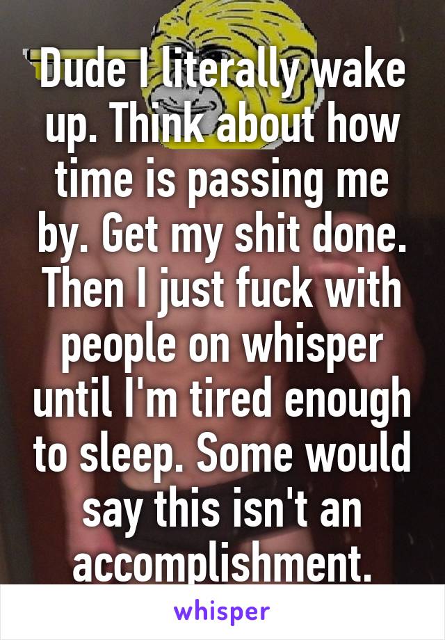 Dude I literally wake up. Think about how time is passing me by. Get my shit done. Then I just fuck with people on whisper until I'm tired enough to sleep. Some would say this isn't an accomplishment.