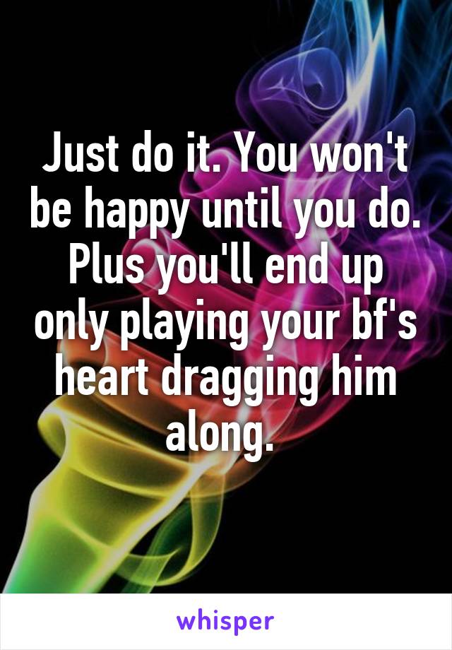 Just do it. You won't be happy until you do. Plus you'll end up only playing your bf's heart dragging him along. 
