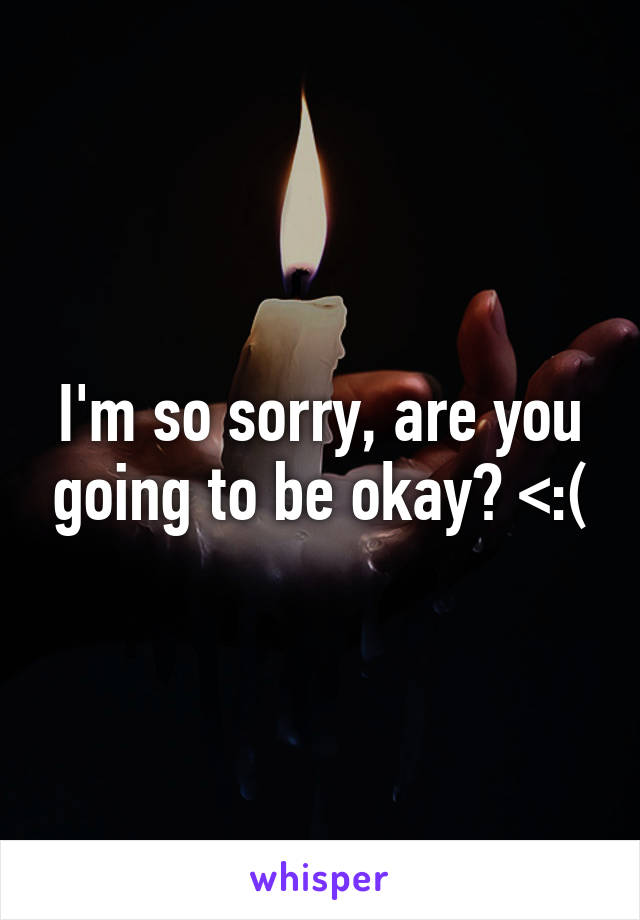 I'm so sorry, are you going to be okay? <:(