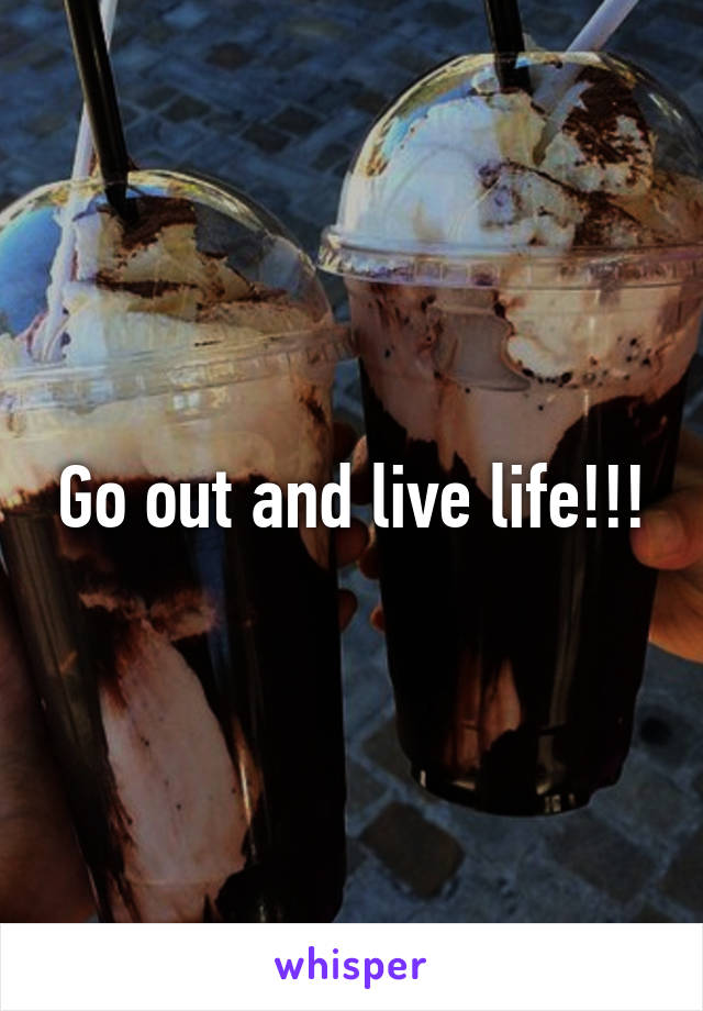 Go out and live life!!!