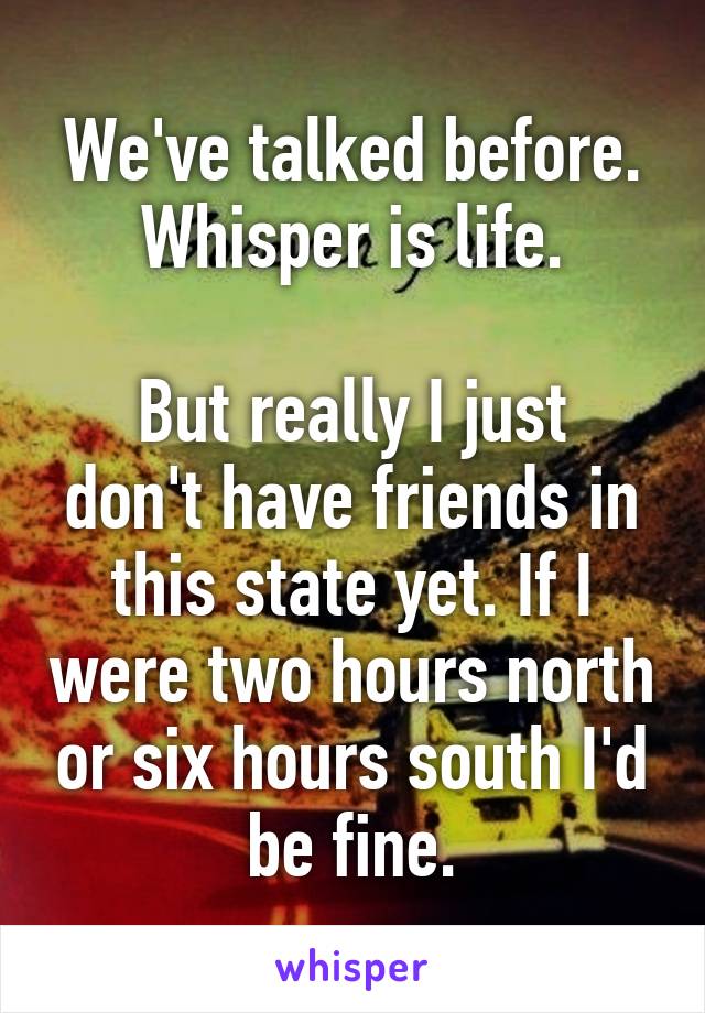 We've talked before. Whisper is life.

But really I just don't have friends in this state yet. If I were two hours north or six hours south I'd be fine.