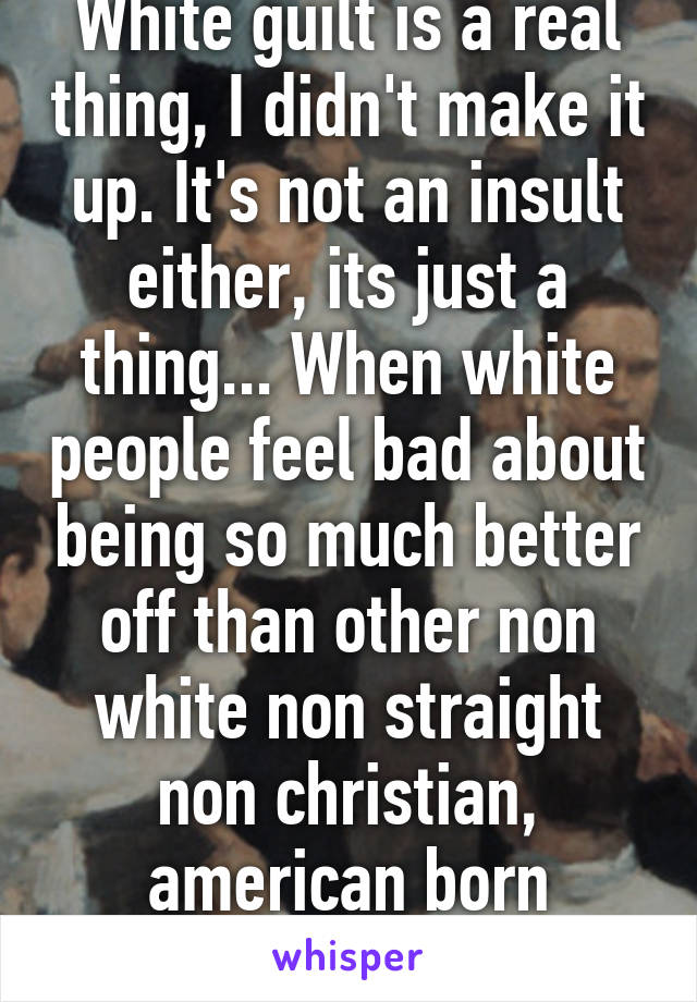 White guilt is a real thing, I didn't make it up. It's not an insult either, its just a thing... When white people feel bad about being so much better off than other non white non straight non christian, american born people... Read a book