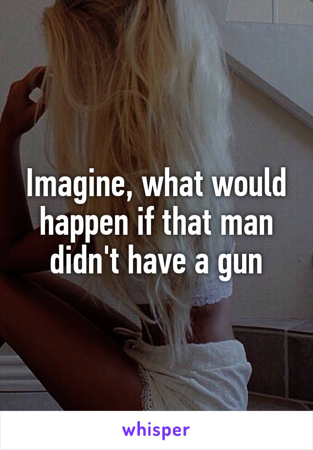 Imagine, what would happen if that man didn't have a gun