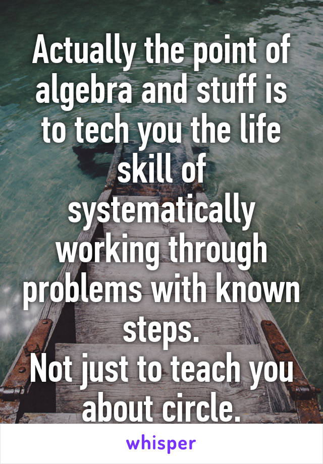 Actually the point of algebra and stuff is to tech you the life skill of systematically working through problems with known steps.
Not just to teach you about circle.