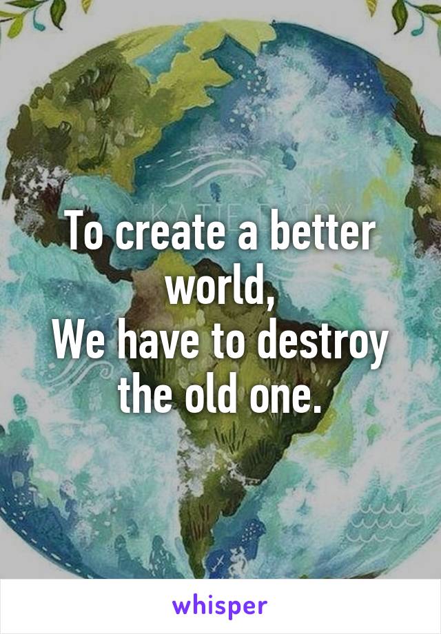 To create a better world,
We have to destroy
the old one.