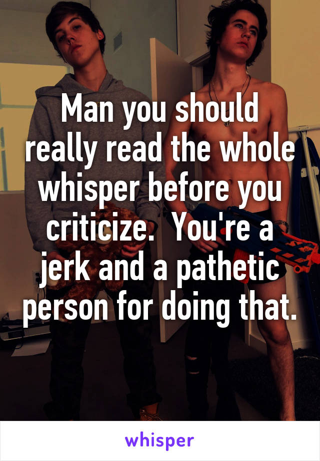 Man you should really read the whole whisper before you criticize.  You're a jerk and a pathetic person for doing that. 