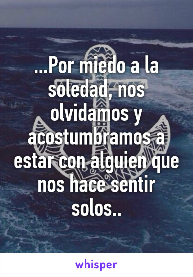 ...Por miedo a la soledad, nos olvidamos y acostumbramos a estar con alguien que nos hace sentir solos..