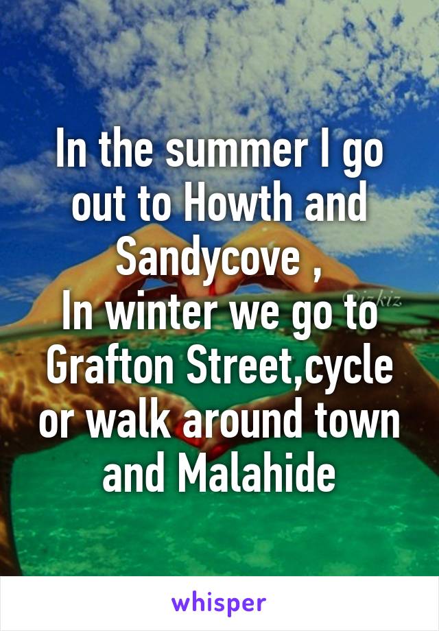 In the summer I go out to Howth and Sandycove ,
In winter we go to Grafton Street,cycle or walk around town and Malahide