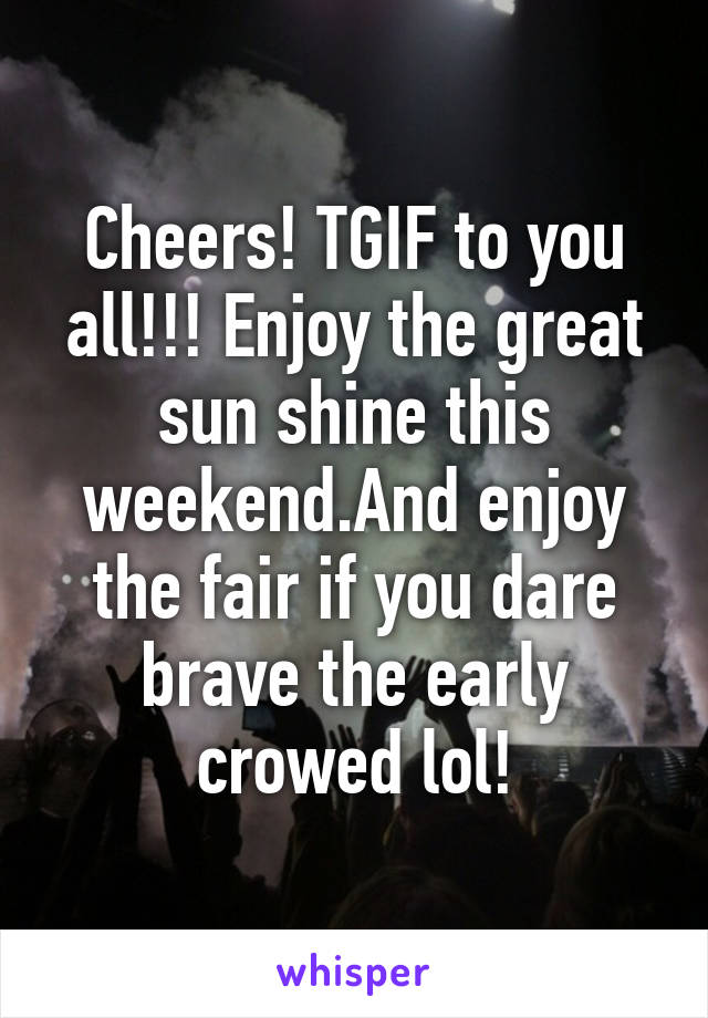 Cheers! TGIF to you all!!! Enjoy the great sun shine this weekend.And enjoy the fair if you dare brave the early crowed lol!