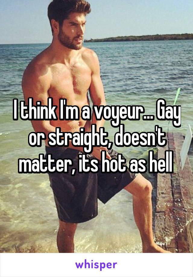 I think I'm a voyeur... Gay or straight, doesn't matter, its hot as hell 