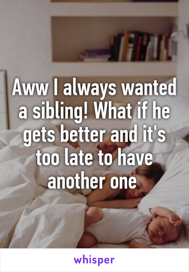 Aww I always wanted a sibling! What if he gets better and it's too late to have another one 