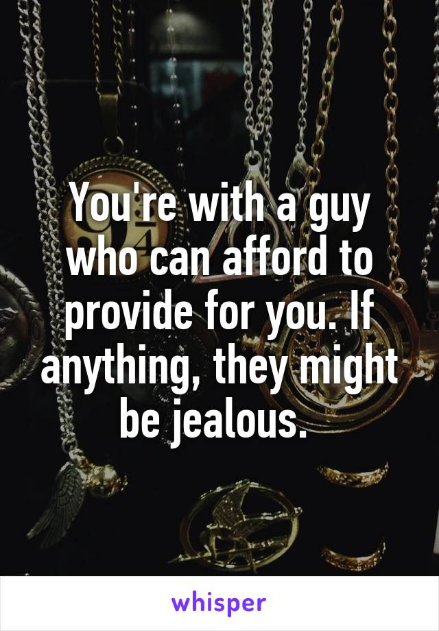 You're with a guy who can afford to provide for you. If anything, they might be jealous. 