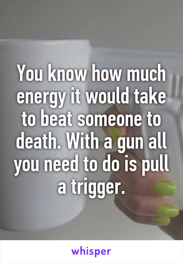 You know how much energy it would take to beat someone to death. With a gun all you need to do is pull a trigger.