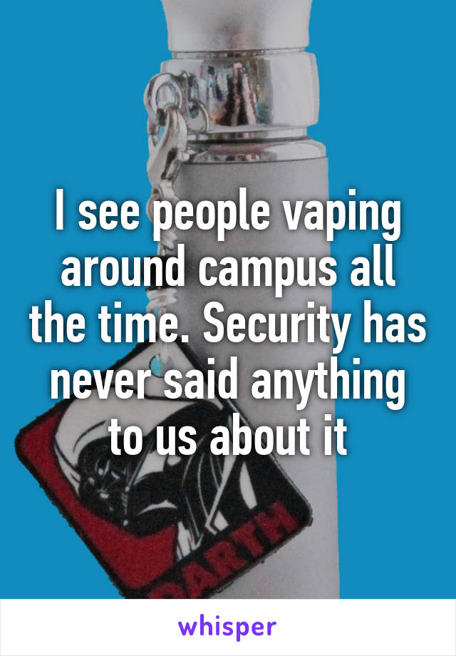 I see people vaping around campus all the time. Security has never said anything to us about it