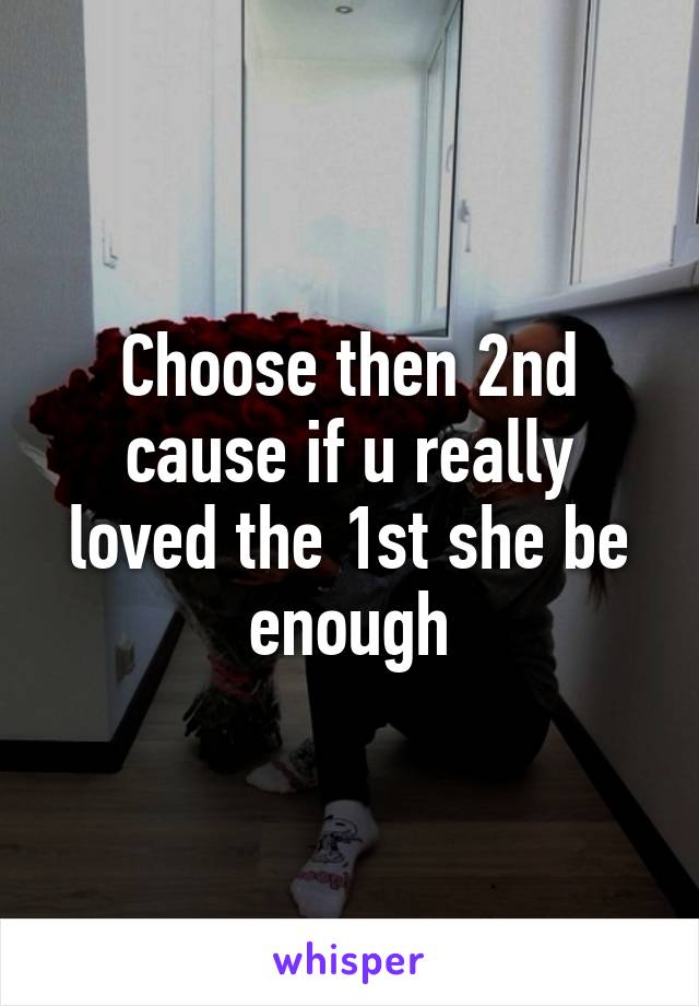 Choose then 2nd cause if u really loved the 1st she be enough