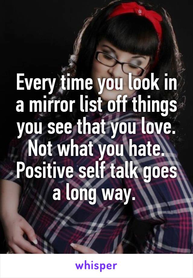 Every time you look in a mirror list off things you see that you love. Not what you hate. Positive self talk goes a long way. 