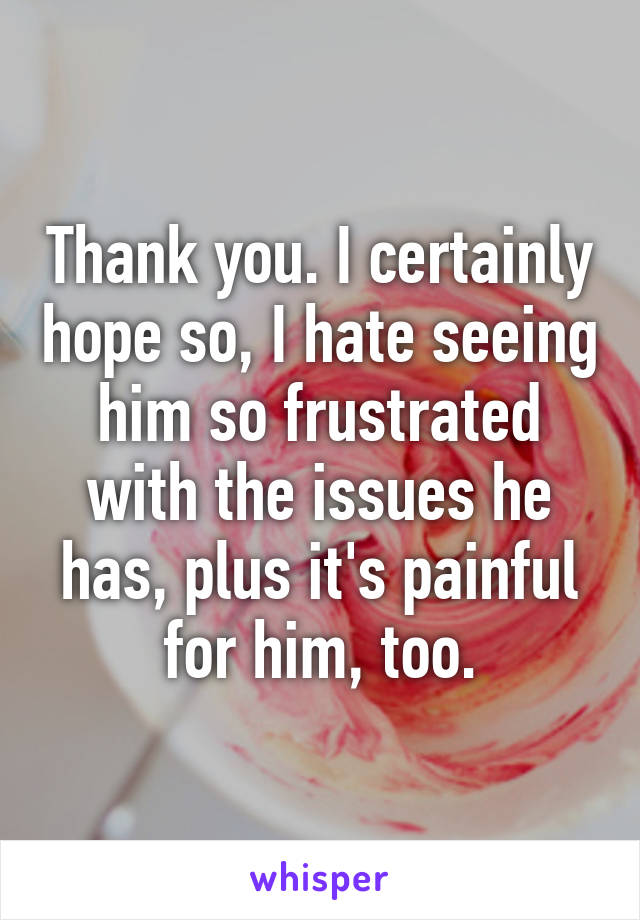 Thank you. I certainly hope so, I hate seeing him so frustrated with the issues he has, plus it's painful for him, too.