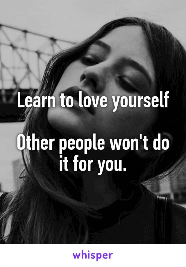 Learn to love yourself

Other people won't do it for you.