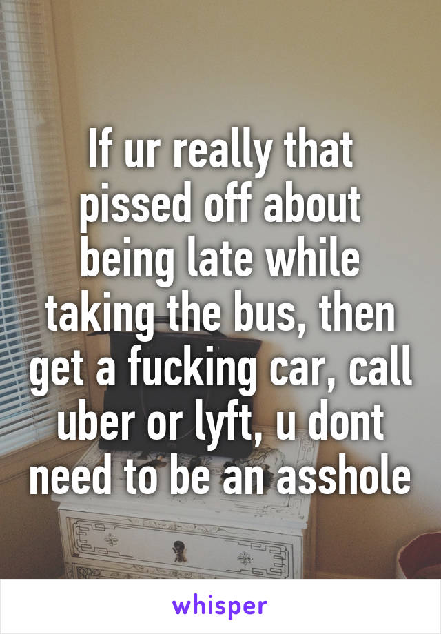 If ur really that pissed off about being late while taking the bus, then get a fucking car, call uber or lyft, u dont need to be an asshole