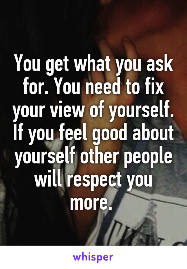 You get what you ask for. You need to fix your view of yourself. If you feel good about yourself other people will respect you more. 