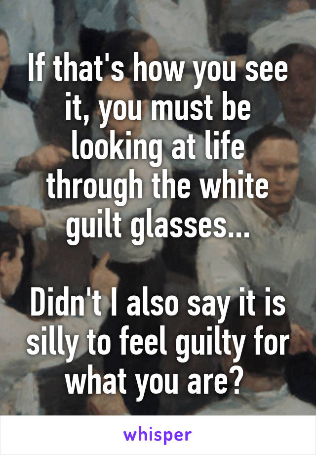 If that's how you see it, you must be looking at life through the white guilt glasses...

Didn't I also say it is silly to feel guilty for what you are? 