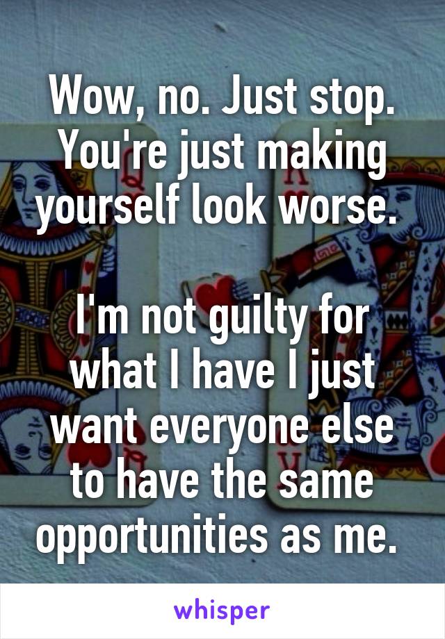 Wow, no. Just stop. You're just making yourself look worse. 

I'm not guilty for what I have I just want everyone else to have the same opportunities as me. 