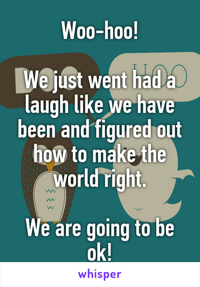 Woo-hoo!

We just went had a laugh like we have been and figured out how to make the world right.

We are going to be ok!