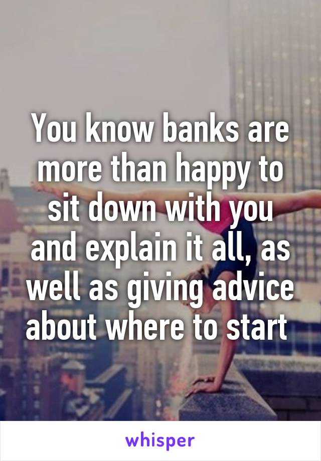 You know banks are more than happy to sit down with you and explain it all, as well as giving advice about where to start 