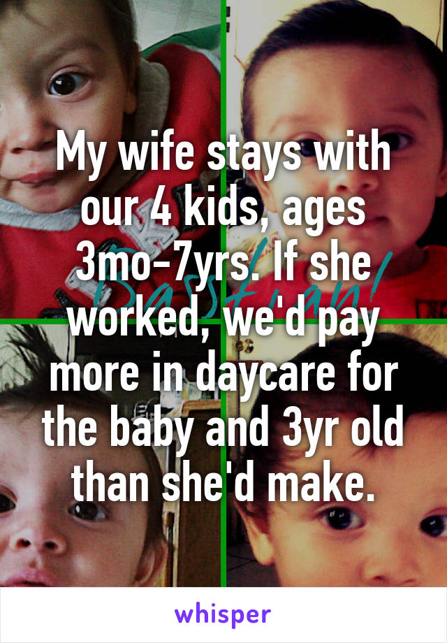 My wife stays with our 4 kids, ages 3mo-7yrs. If she worked, we'd pay more in daycare for the baby and 3yr old than she'd make.